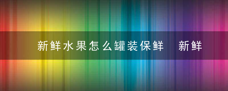 新鲜水果怎么罐装保鲜 新鲜水果罐装保鲜方法